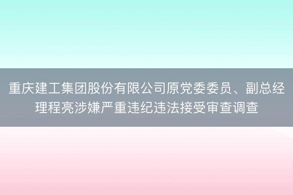 重庆建工集团股份有限公司原党委委员、副总经理程亮涉嫌严重违纪违法接受审查调查