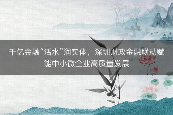 千亿金融“活水”润实体，深圳财政金融联动赋能中小微企业高质量发展