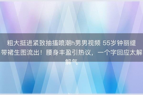 粗大挺进紧致抽搐喷潮h男男视频 55岁钟丽缇吊带裙生图流出！腰身丰盈引热议，一个字回应太解气