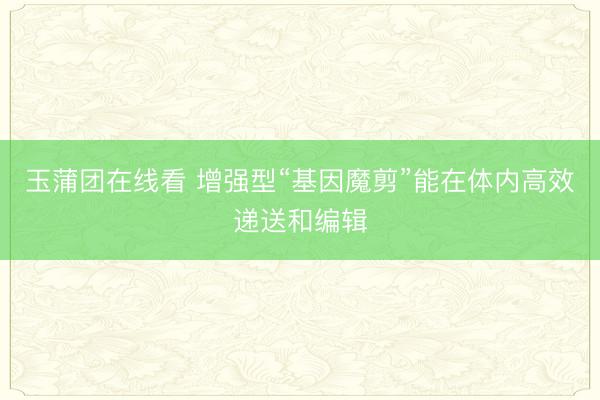 玉蒲团在线看 增强型“基因魔剪”能在体内高效递送和编辑