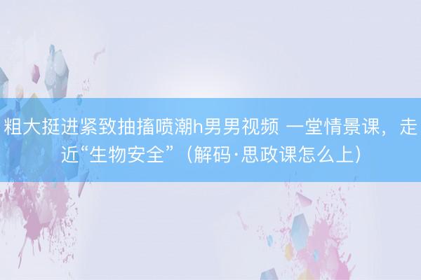 粗大挺进紧致抽搐喷潮h男男视频 一堂情景课，走近“生物安全”（解码·思政课怎么上）