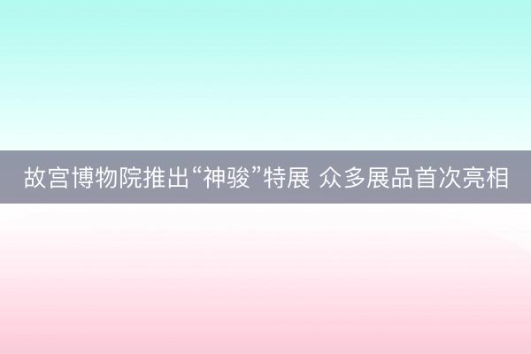 故宫博物院推出“神骏”特展 众多展品首次亮相