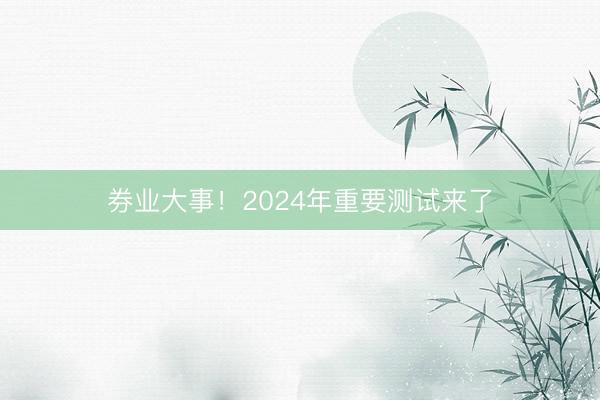 券业大事！2024年重要测试来了