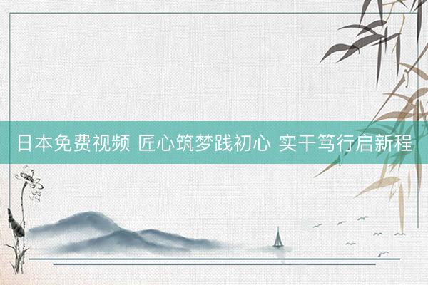 日本免费视频 匠心筑梦践初心 实干笃行启新程
