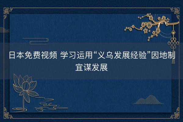 日本免费视频 学习运用“义乌发展经验”因地制宜谋发展