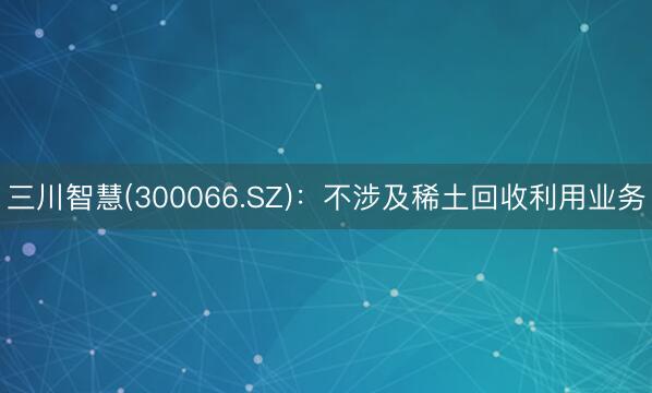 三川智慧(300066.SZ)：不涉及稀土回收利用业务