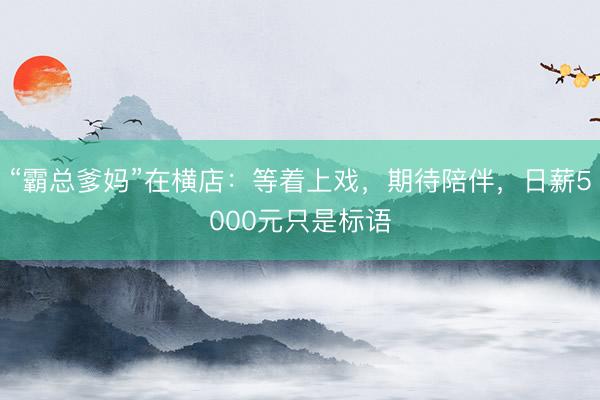 “霸总爹妈”在横店：等着上戏，期待陪伴，日薪5000元只是标语