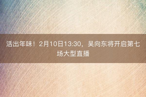 活出年味！2月10日13:30，吴向东将开启第七场大型直播