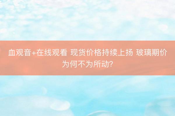 血观音+在线观看 现货价格持续上扬 玻璃期价为何不为所动？
