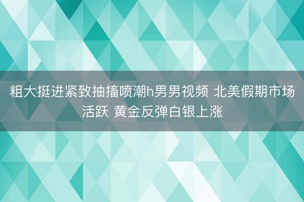 粗大挺进紧致抽搐喷潮h男男视频 北美假期市场活跃 黄金反弹白银上涨