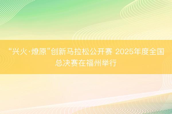“兴火·燎原”创新马拉松公开赛 2025年度全国总决赛在福州举行