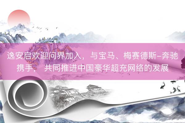 逸安启欢迎问界加入，与宝马、梅赛德斯-奔驰携手， 共同推进中国豪华超充网络的发展