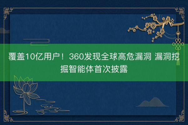 覆盖10亿用户！360发现全球高危漏洞 漏洞挖掘智能体首次披露