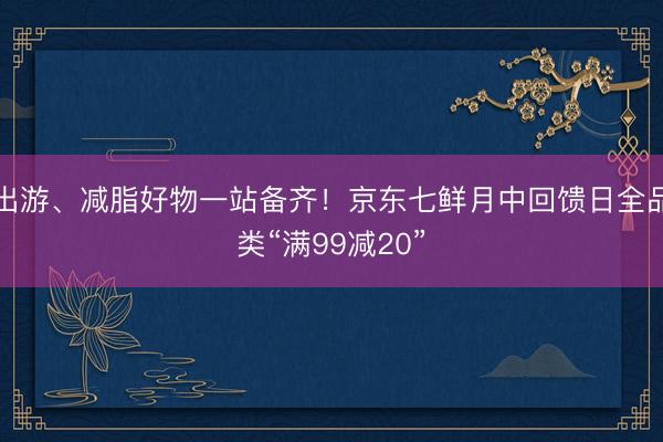 出游、减脂好物一站备齐！京东七鲜月中回馈日全品类“满99减20”