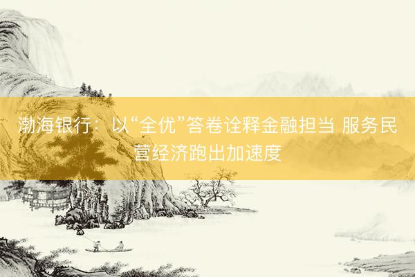 渤海银行：以“全优”答卷诠释金融担当 服务民营经济跑出加速度