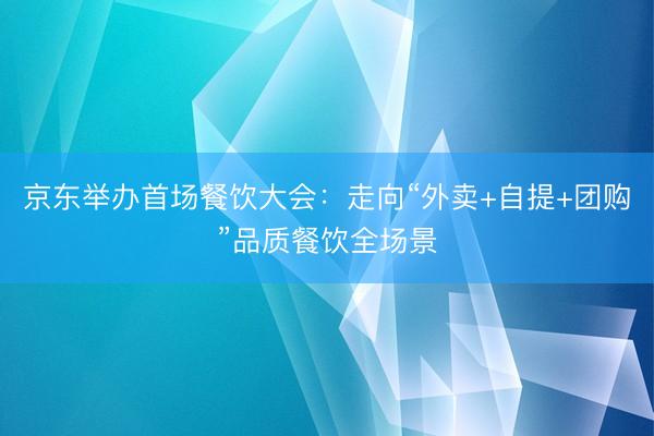 京东举办首场餐饮大会：走向“外卖+自提+团购”品质餐饮全场景