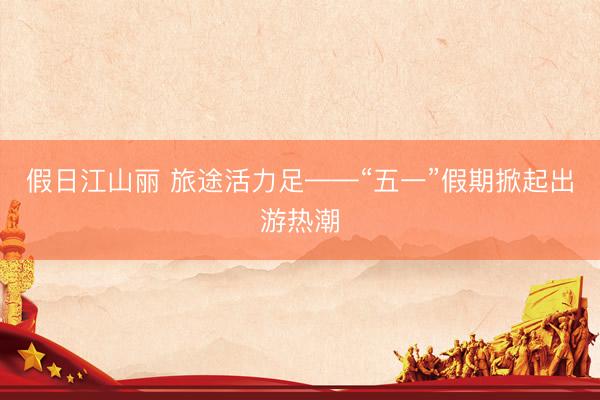 假日江山丽 旅途活力足——“五一”假期掀起出游热潮