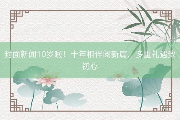 封面新闻10岁啦！十年相伴阅新篇，多重礼遇致初心