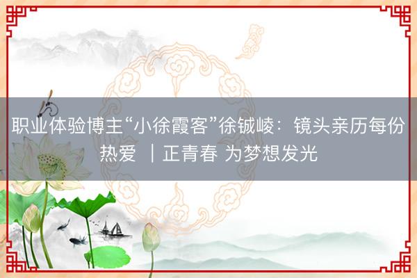 职业体验博主“小徐霞客”徐铖崚：镜头亲历每份热爱 ｜正青春 为梦想发光