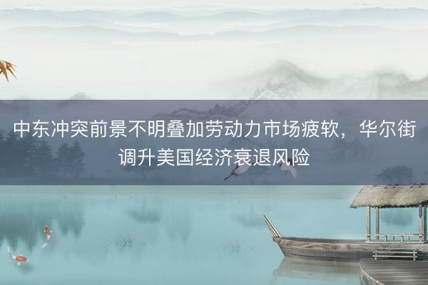 中东冲突前景不明叠加劳动力市场疲软，华尔街调升美国经济衰退风险