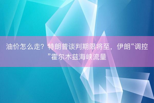 油价怎么走？特朗普谈判期限将至，伊朗“调控”霍尔木兹海峡流量