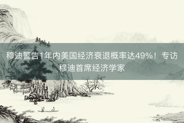 穆迪警告1年内美国经济衰退概率达49%！专访穆迪首席经济学家