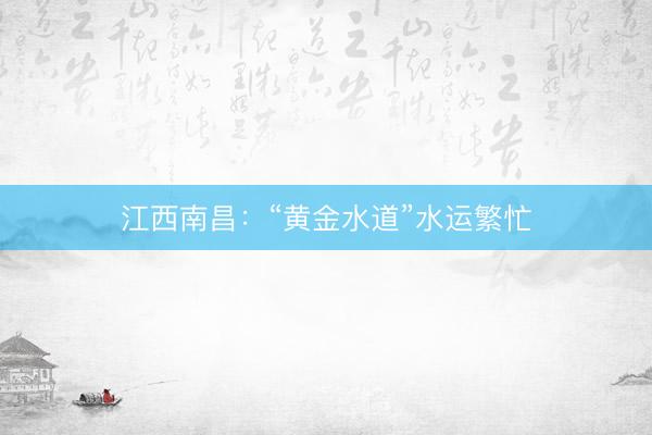 江西南昌：“黄金水道”水运繁忙