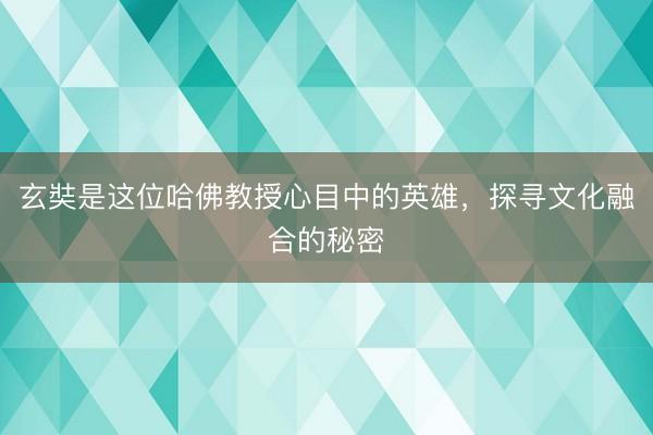 玄奘是这位哈佛教授心目中的英雄，探寻文化融合的秘密