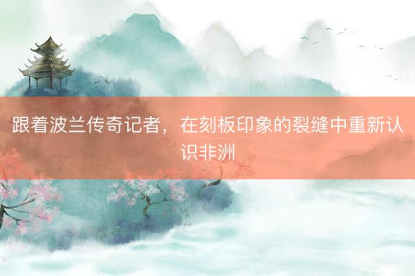 跟着波兰传奇记者，在刻板印象的裂缝中重新认识非洲