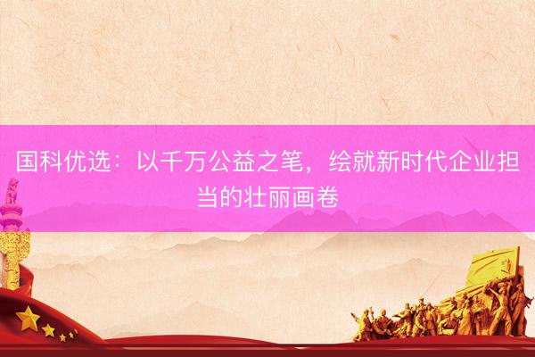 国科优选：以千万公益之笔，绘就新时代企业担当的壮丽画卷