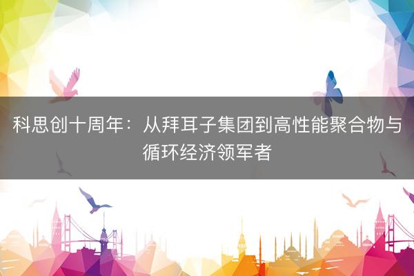 科思创十周年：从拜耳子集团到高性能聚合物与循环经济领军者