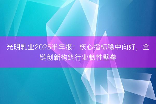 光明乳业2025半年报：核心指标稳中向好，全链创新构筑行业韧性壁垒