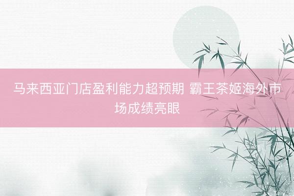 马来西亚门店盈利能力超预期 霸王茶姬海外市场成绩亮眼