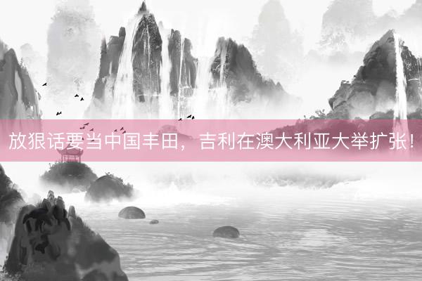 放狠话要当中国丰田，吉利在澳大利亚大举扩张！