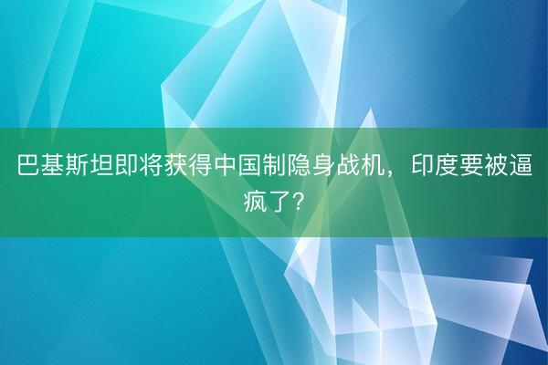 巴基斯坦即将获得中国制隐身战机，印度要被逼疯了？