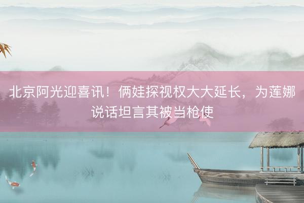 北京阿光迎喜讯！俩娃探视权大大延长，为莲娜说话坦言其被当枪使