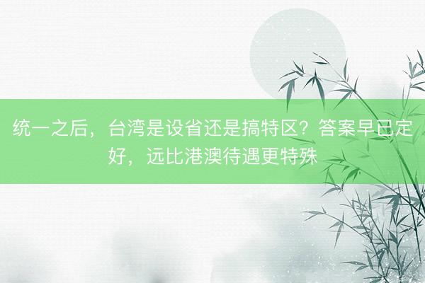 统一之后，台湾是设省还是搞特区？答案早已定好，远比港澳待遇更特殊