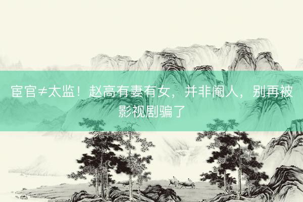 宦官≠太监！赵高有妻有女，并非阉人，别再被影视剧骗了