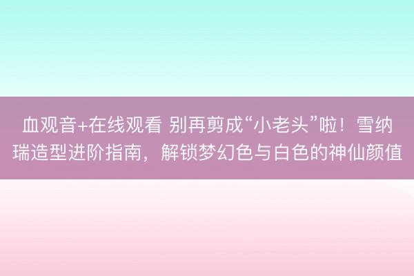 血观音+在线观看 别再剪成“小老头”啦！雪纳瑞造型进阶指南，解锁梦幻色与白色的神仙颜值