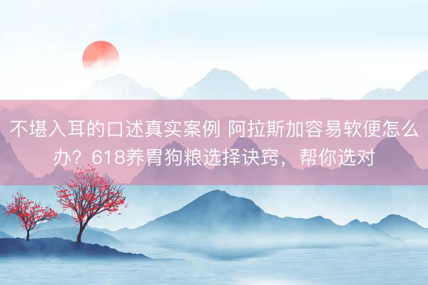 不堪入耳的口述真实案例 阿拉斯加容易软便怎么办？618养胃狗粮选择诀窍，帮你选对