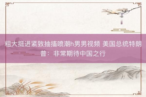 粗大挺进紧致抽搐喷潮h男男视频 美国总统特朗普：非常期待中国之行
