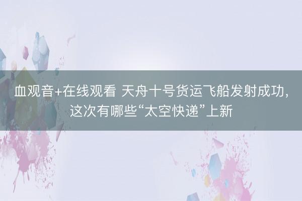 血观音+在线观看 天舟十号货运飞船发射成功，这次有哪些“太空快递”上新
