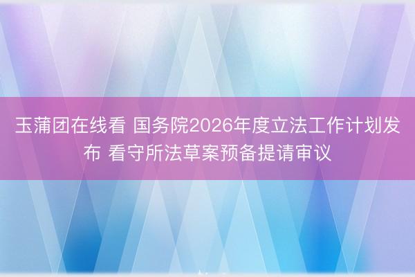 玉蒲团在线看 国务院2026年度立法工作计划发布 看守所法草案预备提请审议