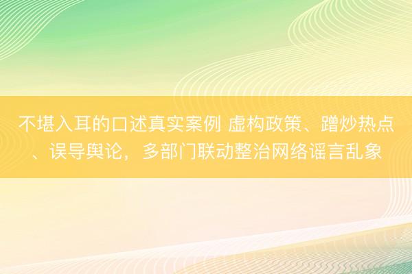 不堪入耳的口述真实案例 虚构政策、蹭炒热点、误导舆论，多部门联动整治网络谣言乱象