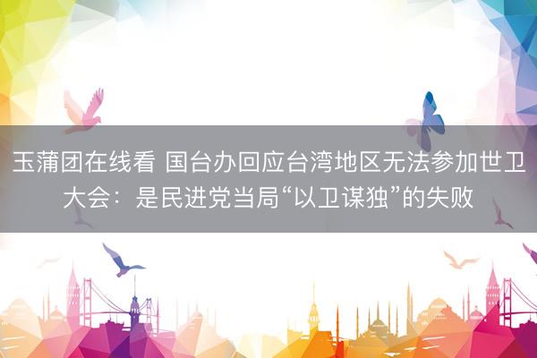 玉蒲团在线看 国台办回应台湾地区无法参加世卫大会：是民进党当局“以卫谋独”的失败