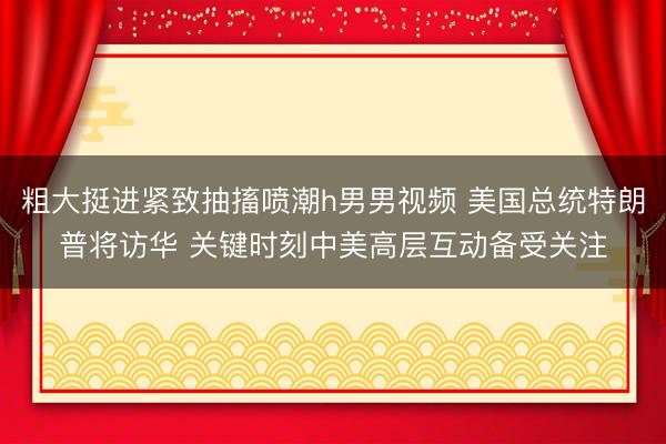 粗大挺进紧致抽搐喷潮h男男视频 美国总统特朗普将访华 关键时刻中美高层互动备受关注