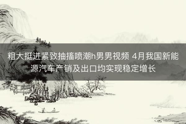 粗大挺进紧致抽搐喷潮h男男视频 4月我国新能源汽车产销及出口均实现稳定增长