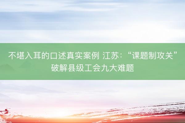 不堪入耳的口述真实案例 江苏：“课题制攻关”破解县级工会九大难题