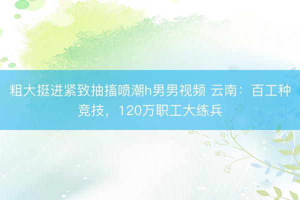 粗大挺进紧致抽搐喷潮h男男视频 云南：百工种竞技，120万职工大练兵