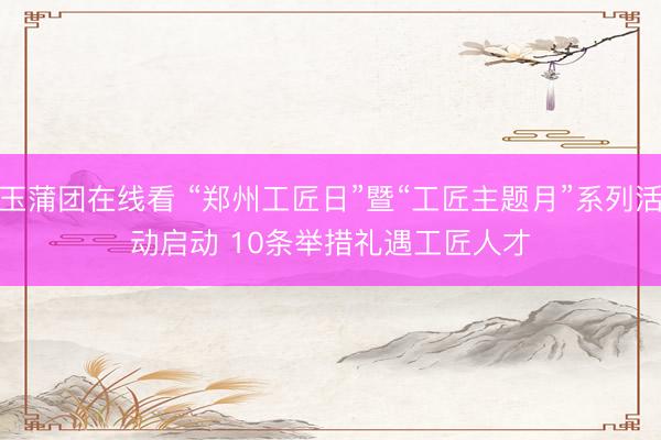 玉蒲团在线看 “郑州工匠日”暨“工匠主题月”系列活动启动 10条举措礼遇工匠人才